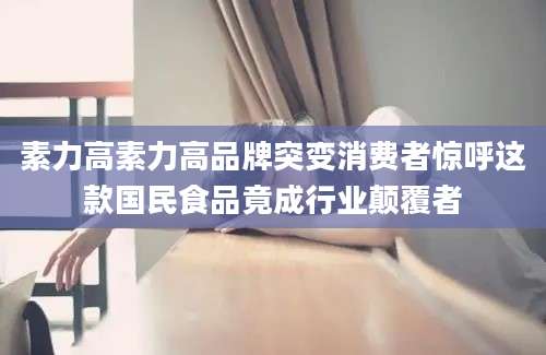 素力高素力高品牌突变消费者惊呼这款国民食品竟成行业颠覆者