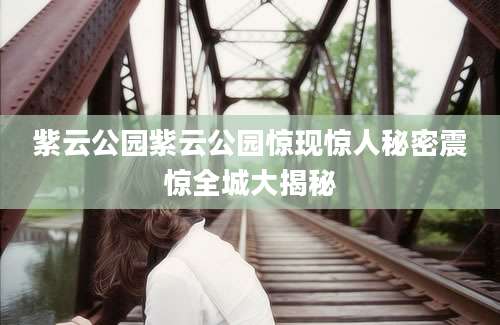 紫云公园紫云公园惊现惊人秘密震惊全城大揭秘
