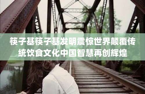 筷子基筷子基发明震惊世界颠覆传统饮食文化中国智慧再创辉煌