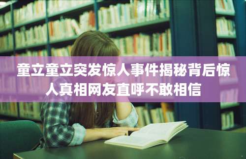 童立童立突发惊人事件揭秘背后惊人真相网友直呼不敢相信