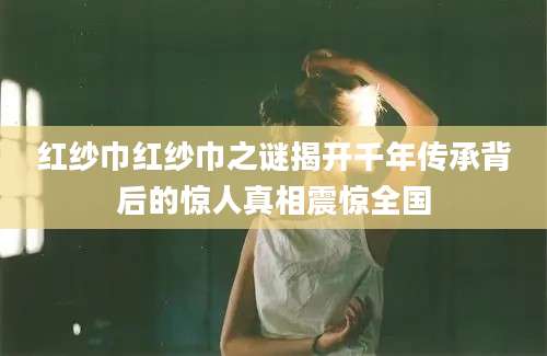 红纱巾红纱巾之谜揭开千年传承背后的惊人真相震惊全国