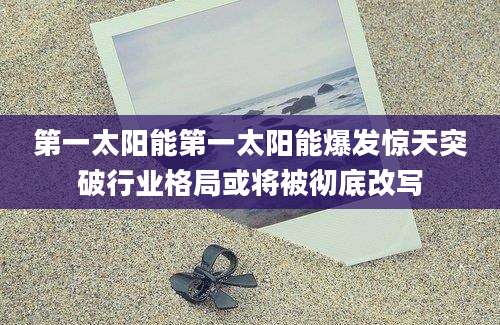 第一太阳能第一太阳能爆发惊天突破行业格局或将被彻底改写