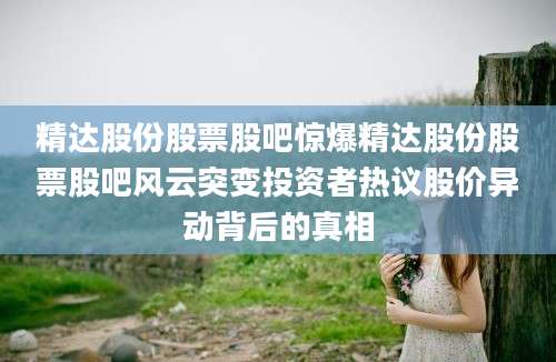 精达股份股票股吧惊爆精达股份股票股吧风云突变投资者热议股价异动背后的真相