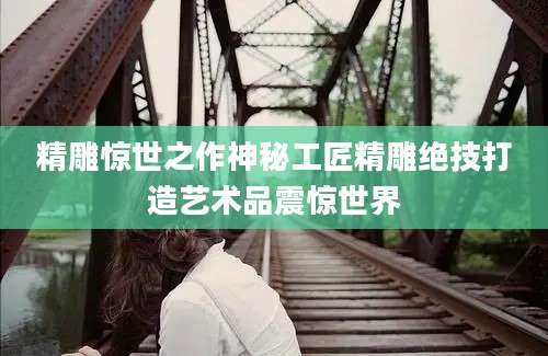 精雕惊世之作神秘工匠精雕绝技打造艺术品震惊世界