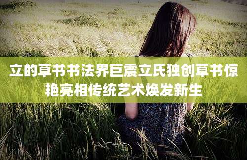 立的草书书法界巨震立氏独创草书惊艳亮相传统艺术焕发新生