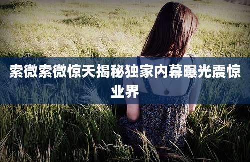 索微索微惊天揭秘独家内幕曝光震惊业界