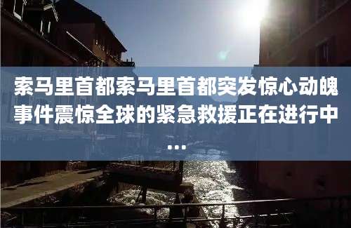 索马里首都索马里首都突发惊心动魄事件震惊全球的紧急救援正在进行中...