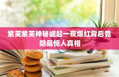 紫芙紫芙神秘崛起一夜爆红背后竟隐藏惊人真相