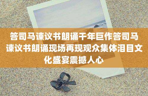 答司马谏议书朗诵千年巨作答司马谏议书朗诵现场再现观众集体泪目文化盛宴震撼人心