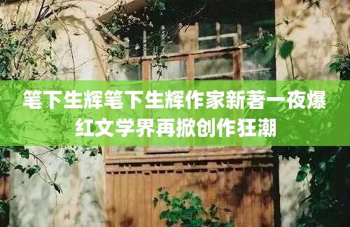 笔下生辉笔下生辉作家新著一夜爆红文学界再掀创作狂潮