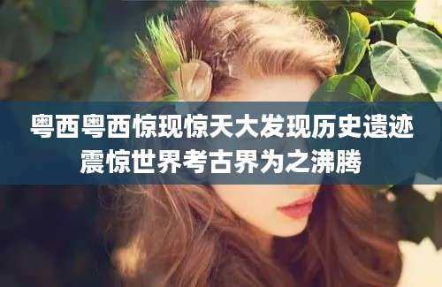 粤西粤西惊现惊天大发现历史遗迹震惊世界考古界为之沸腾