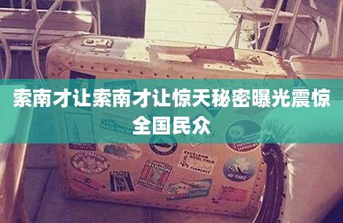 索南才让索南才让惊天秘密曝光震惊全国民众