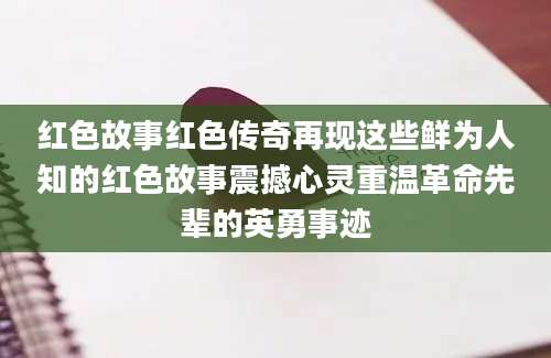 红色故事红色传奇再现这些鲜为人知的红色故事震撼心灵重温革命先辈的英勇事迹