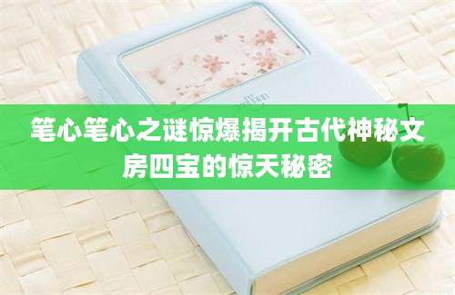 笔心笔心之谜惊爆揭开古代神秘文房四宝的惊天秘密