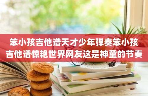 笨小孩吉他谱天才少年弹奏笨小孩吉他谱惊艳世界网友这是神童的节奏