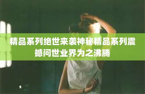 精品系列绝世来袭神秘精品系列震撼问世业界为之沸腾