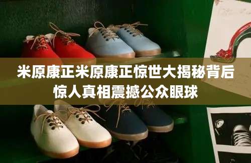米原康正米原康正惊世大揭秘背后惊人真相震撼公众眼球