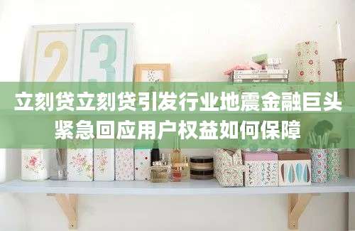 立刻贷立刻贷引发行业地震金融巨头紧急回应用户权益如何保障