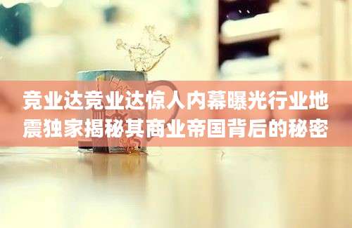 竞业达竞业达惊人内幕曝光行业地震独家揭秘其商业帝国背后的秘密