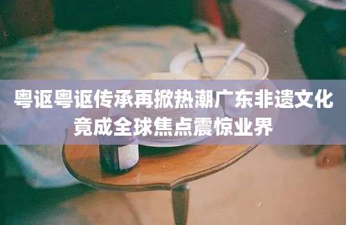 粤讴粤讴传承再掀热潮广东非遗文化竟成全球焦点震惊业界