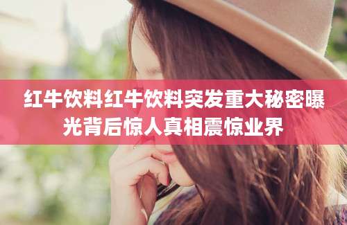 红牛饮料红牛饮料突发重大秘密曝光背后惊人真相震惊业界