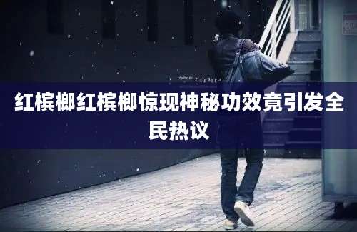 红槟榔红槟榔惊现神秘功效竟引发全民热议