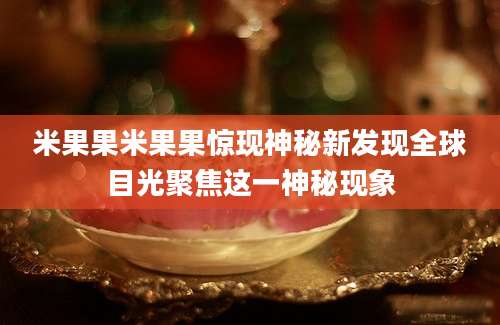 米果果米果果惊现神秘新发现全球目光聚焦这一神秘现象