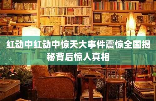 红动中红动中惊天大事件震惊全国揭秘背后惊人真相