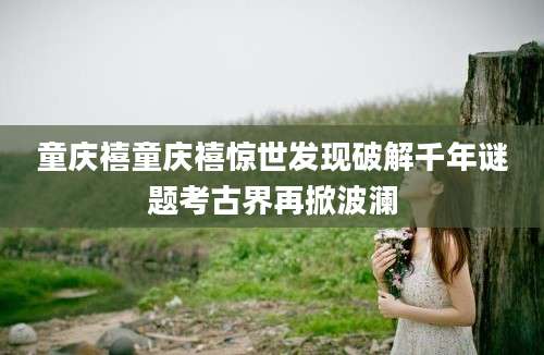 童庆禧童庆禧惊世发现破解千年谜题考古界再掀波澜