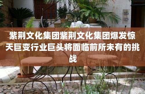 紫荆文化集团紫荆文化集团爆发惊天巨变行业巨头将面临前所未有的挑战