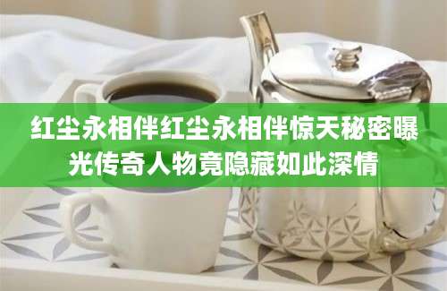 红尘永相伴红尘永相伴惊天秘密曝光传奇人物竟隐藏如此深情