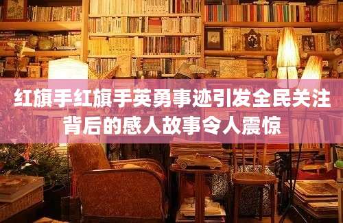 红旗手红旗手英勇事迹引发全民关注背后的感人故事令人震惊