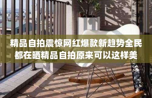 精品自拍震惊网红爆款新趋势全民都在晒精品自拍原来可以这样美
