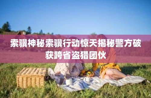 索骥神秘索骥行动惊天揭秘警方破获跨省盗猎团伙