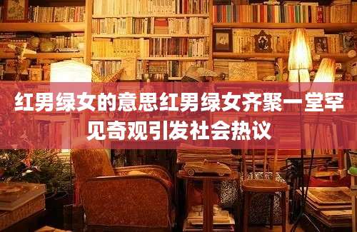 红男绿女的意思红男绿女齐聚一堂罕见奇观引发社会热议