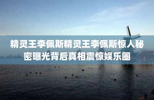 精灵王李佩斯精灵王李佩斯惊人秘密曝光背后真相震惊娱乐圈