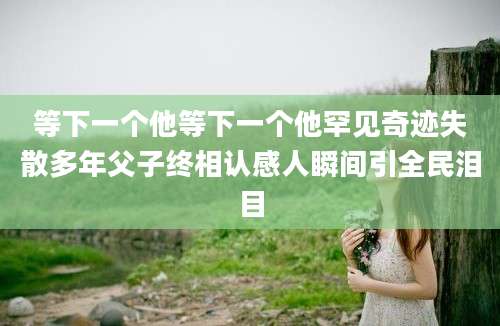 等下一个他等下一个他罕见奇迹失散多年父子终相认感人瞬间引全民泪目
