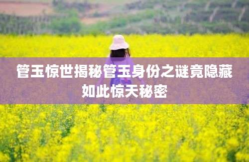 管玉惊世揭秘管玉身份之谜竟隐藏如此惊天秘密