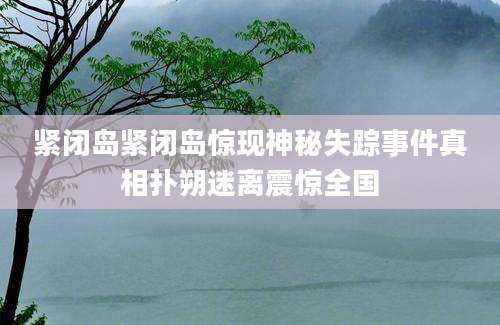 紧闭岛紧闭岛惊现神秘失踪事件真相扑朔迷离震惊全国