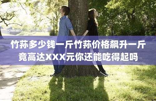 竹荪多少钱一斤竹荪价格飙升一斤竟高达XXX元你还能吃得起吗
