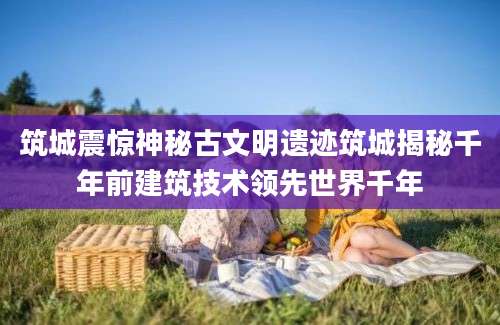 筑城震惊神秘古文明遗迹筑城揭秘千年前建筑技术领先世界千年