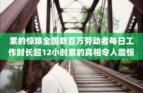 累的惊爆全国数百万劳动者每日工作时长超12小时累的真相令人震惊