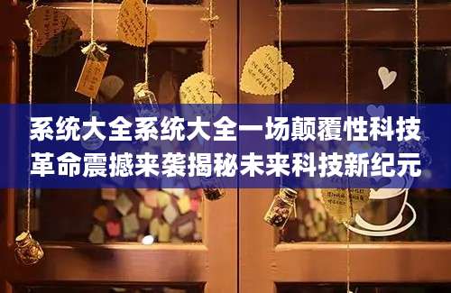 系统大全系统大全一场颠覆性科技革命震撼来袭揭秘未来科技新纪元