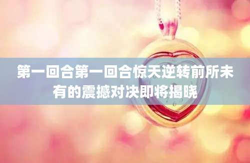 第一回合第一回合惊天逆转前所未有的震撼对决即将揭晓