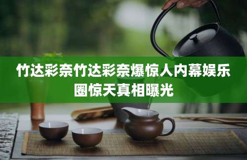 竹达彩奈竹达彩奈爆惊人内幕娱乐圈惊天真相曝光
