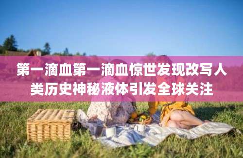 第一滴血第一滴血惊世发现改写人类历史神秘液体引发全球关注