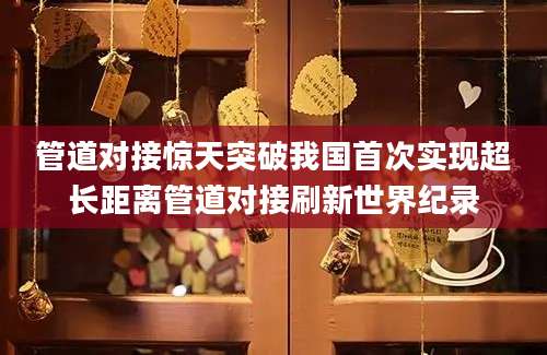 管道对接惊天突破我国首次实现超长距离管道对接刷新世界纪录