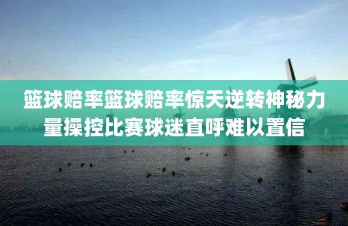 篮球赔率篮球赔率惊天逆转神秘力量操控比赛球迷直呼难以置信