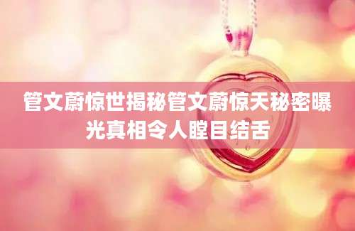 管文蔚惊世揭秘管文蔚惊天秘密曝光真相令人瞠目结舌