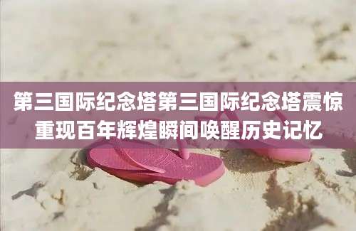 第三国际纪念塔第三国际纪念塔震惊重现百年辉煌瞬间唤醒历史记忆